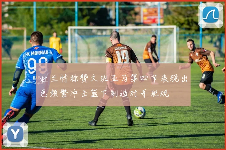 杜兰特称赞文班亚马第四节表现出色频繁冲击篮下制造对手犯规