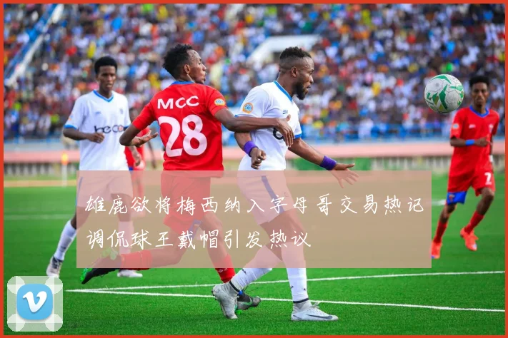 雄鹿欲将梅西纳入字母哥交易热记调侃球王戴帽引发热议