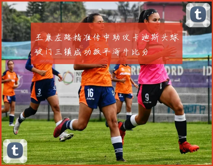 王康左路精准传中助攻卡迪斯头球破门三镇成功扳平海牛比分