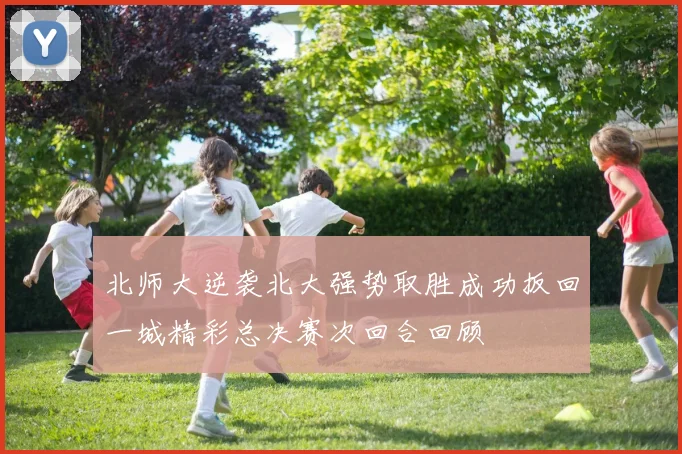 北师大逆袭北大强势取胜成功扳回一城精彩总决赛次回合回顾