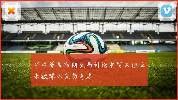字母哥与布朗交易讨论中阿夫迪亚未被球队交易考虑