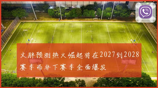 文胖预测热火崛起将在2027到2028赛季而非下赛季全面爆发