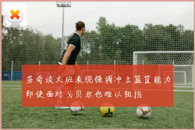 芬奇谈文班表现强调冲击篮筐能力即使面对戈贝尔也难以阻挡