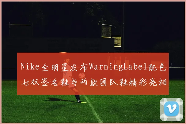 Nike全明星发布WarningLabel配色七双签名鞋与两款团队鞋精彩亮相