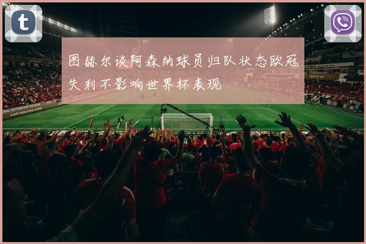 图赫尔谈阿森纳球员归队状态欧冠失利不影响世界杯表现