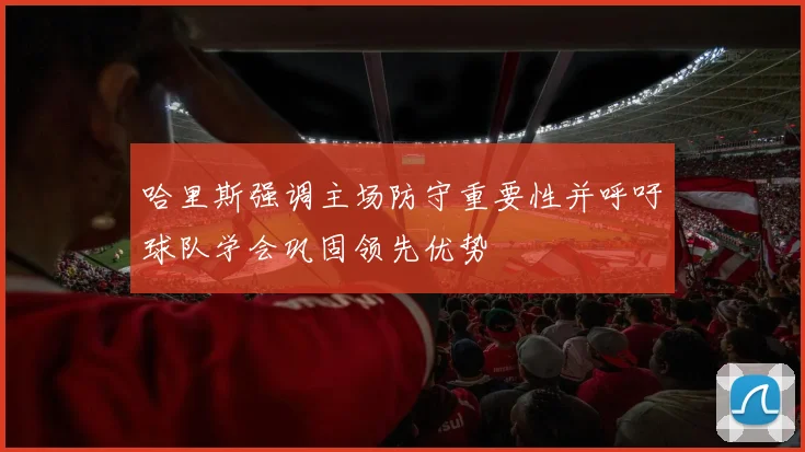 哈里斯强调主场防守重要性并呼吁球队学会巩固领先优势
