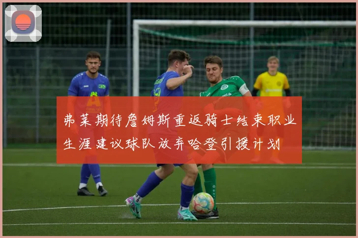 弗莱期待詹姆斯重返骑士结束职业生涯建议球队放弃哈登引援计划