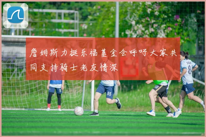詹姆斯力挺乐福基金会呼吁大家共同支持骑士老友情深