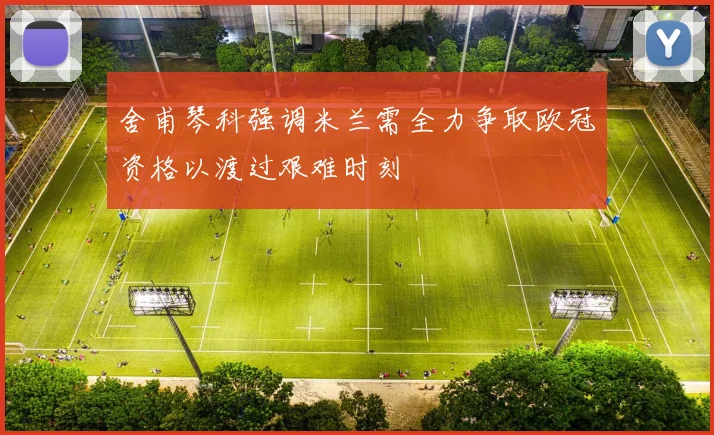 舍甫琴科强调米兰需全力争取欧冠资格以渡过艰难时刻