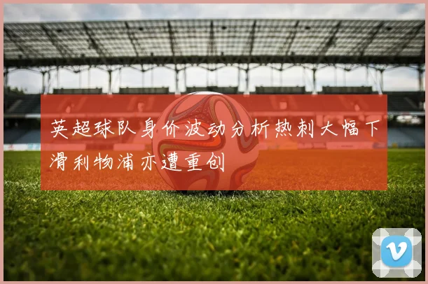 英超球队身价波动分析热刺大幅下滑利物浦亦遭重创