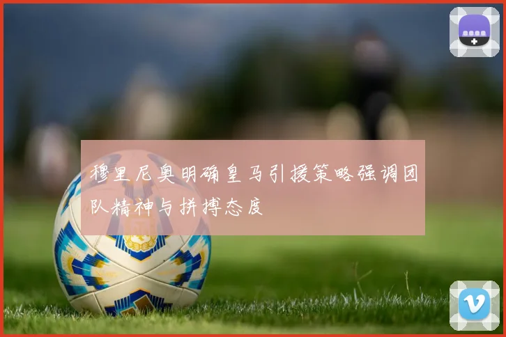 穆里尼奥明确皇马引援策略强调团队精神与拼搏态度