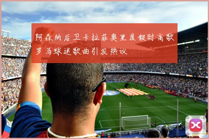 阿森纳后卫卡拉菲奥里度假时高歌罗马球迷歌曲引发热议